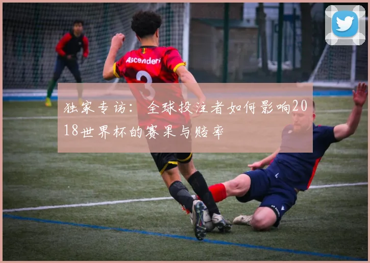 独家专访：全球投注者如何影响2018世界杯的赛果与赔率