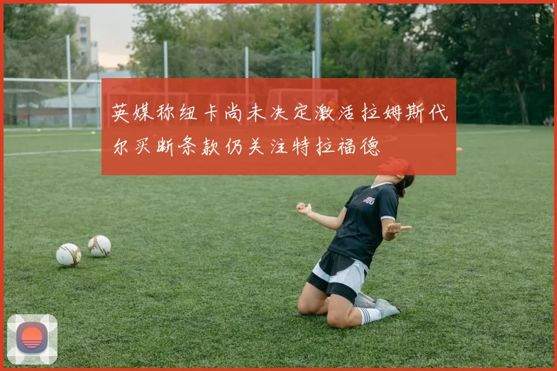 英媒称纽卡尚未决定激活拉姆斯代尔买断条款仍关注特拉福德