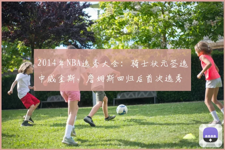 2014年NBA选秀大会：骑士状元签选中威金斯，詹姆斯回归后首次选秀