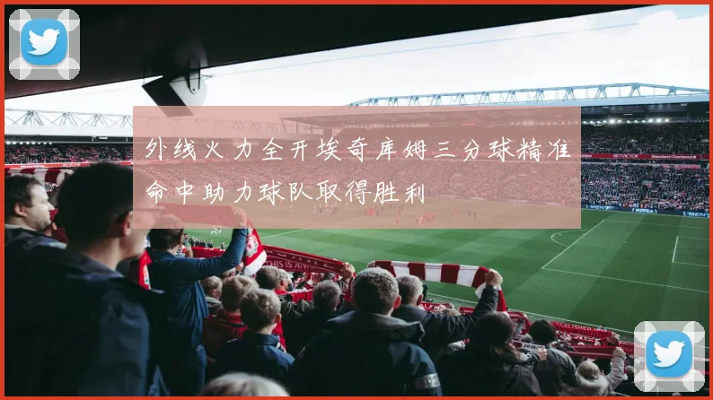 外线火力全开埃奇库姆三分球精准命中助力球队取得胜利